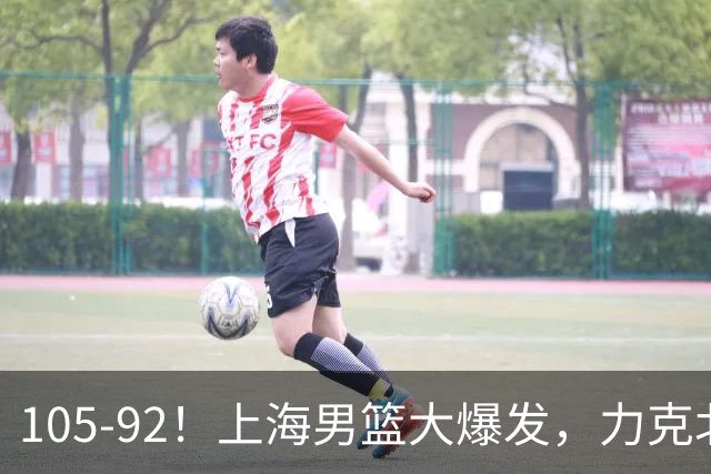 105-92！上海男篮大爆发，力克北控，球迷：主场哨，空气3分犯规